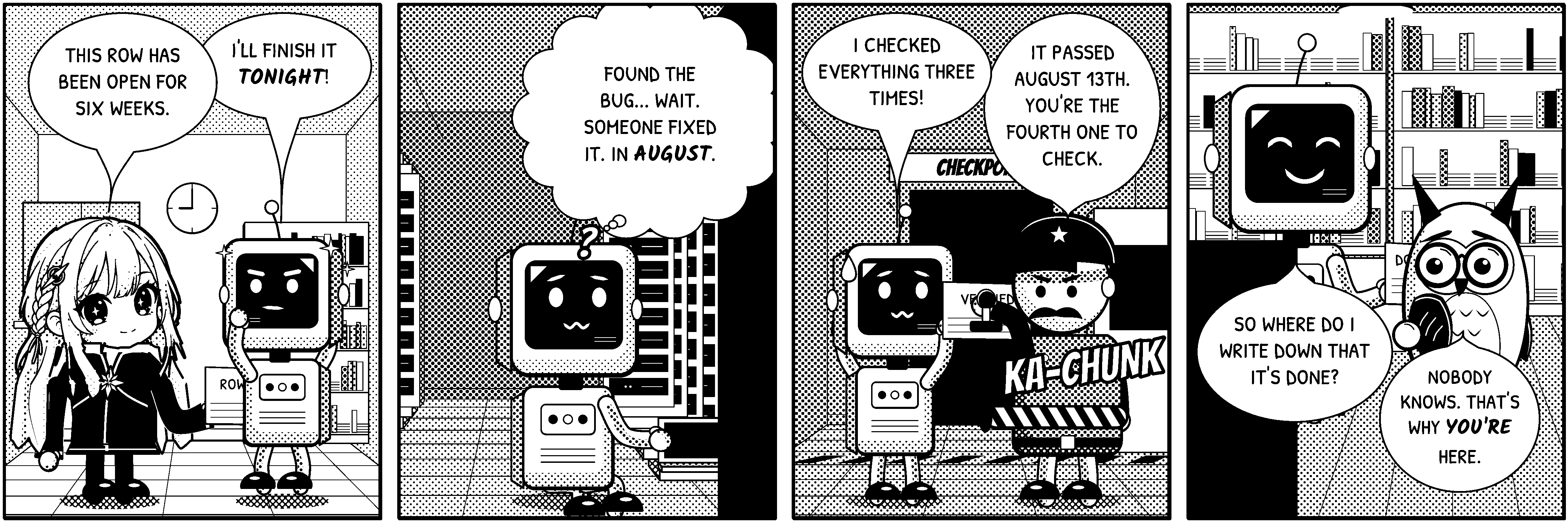 A four-panel black-and-white comic strip titled “Open Since August”. Panel 1, an office. Polaris and the robot are here. Polaris holds a paper reading “ROW: OPEN”. Polaris says: “This row has been open for six weeks.” The robot says: “I'll finish it tonight!” Panel 2, a server room at night. The robot is here. The robot thinks: “Found the bug... wait. Someone fixed it. In August.” Panel 3, the gate at night. A sign reads “CHECKPOINT”. The robot and the gatekeeper are here. The robot holds a paper reading “VERIFIED”. The gatekeeper holds a stamp reading “PASS”. Sound effect: “KA-CHUNK”. The robot says: “I checked everything three times!” The gatekeeper says: “It passed August 13th. You're the fourth one to check.” Panel 4, an archive at night. The robot and the owl are here. The robot holds a paper reading “DONE”. The robot says: “So where do I write down that it's done?” The owl says: “Nobody knows. That's why you're here.”